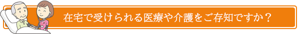 在宅で受けられる医療や介護をご存知ですか？