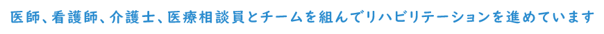 医師、看護師、介護士、医療相談員などとチームを組んでリハビリテーションを進めています